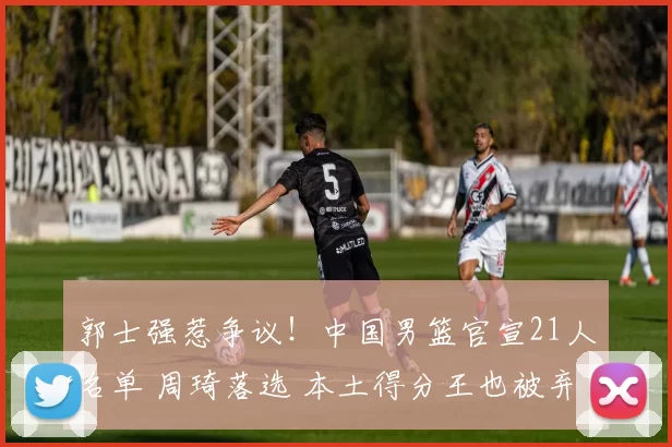 郭士强惹争议！中国男篮官宣21人名单 周琦落选 本土得分王也被弃