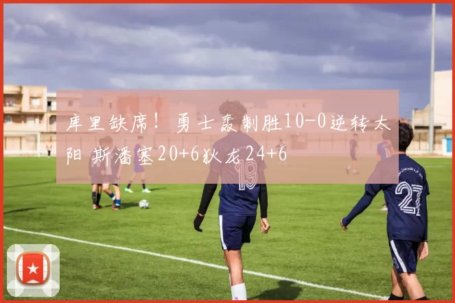 库里缺席！勇士轰制胜10-0逆转太阳 斯潘塞20+6狄龙24+6