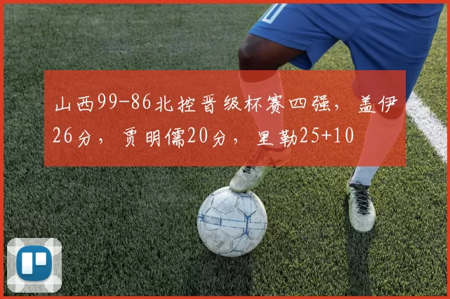 山西99-86北控晋级杯赛四强，盖伊26分，贾明儒20分，里勒25+10