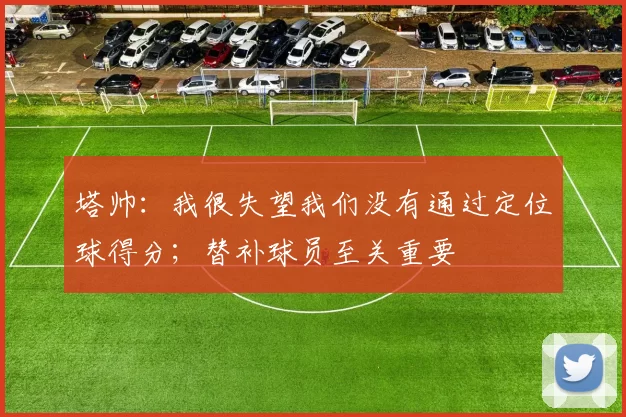 塔帅：我很失望我们没有通过定位球得分；替补球员至关重要