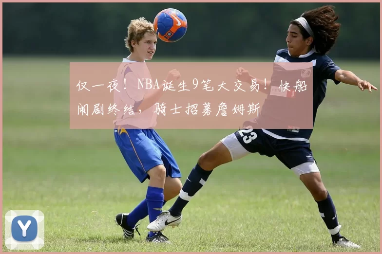 仅一夜！NBA诞生9笔大交易！快船闹剧终结，骑士招募詹姆斯