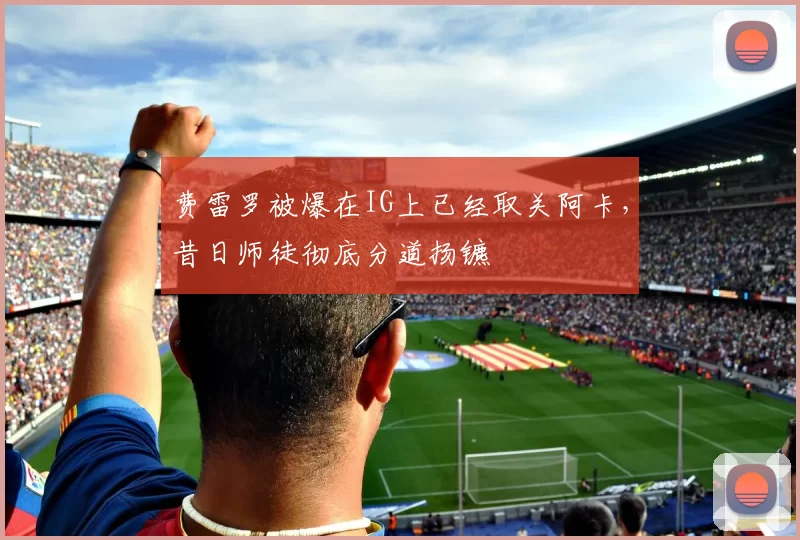 费雷罗被爆在IG上已经取关阿卡，昔日师徒彻底分道扬镳